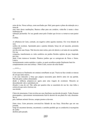 93


reino da luz. Nesse esforço, eram auxiliados por Abel, para quem o plano da redenção era o
tema de
suas mais doces meditações; Bastava olhar para um cordeiro, vinha-lhe à mente a doce
lembrança da
redenção prometida. Foi seu grande amor pelo Criador que levou-o a tornar-se num pastor
de
ovelhas.

A influência de Caim, contudo, era negativa sobre aquelas meninas. Ele vivia falando de
seus
sonhos de aventura. Apontando para o paraíso distante, berço do sol nascente, prometia
conquistá-lo
um dia com suas forças. Não haveria mais noites, pois ele deteria o sol antes de sua partida.
Em sua
conquista, transformaria os vales sombrios em jardins floridos repletos de paz. Inspirado
por esse
ideal, Caim tornou-se lavrador. Plantava jardins que se carregavam de flores e frutos.
Lutava
insistentemente contra espinhos e cardos, os quais acreditava poder finalmente bani-los
completamente com seus esforço . Pobre Caim, escravo de uma ilusão!

----****----

Caim tornou-se finalmente em estatura semelhante ao pai. Trazia na face corada as marcas
do sol que tanto amava,
e em seus músculos a força que julgava necessária para detê-lo antes de sua partida.
Movido pelos sonhos alimentados
desde a infância, preparava-se agora para uma viagem de aventuras: Desceria ao
desconhecido vale e caminharia em
direção à casa do sol. Não sabia por quantos dias se ausentaria de seu lar, mas tinha a
certeza de que seria vitorioso em
sua missão.

Cheio de entusiasmo, Caim revelou aos seus familiares sua decisão de partir. Todos ficaram
preocupados, e procuraram insistentemente fazê-lo desistir de seu plano.No vale, disseram-
lhe os
pais, habitam animais ferozes, sempre prontos a devorar.

Entre risos, Caim procurou convencê-los falando de sua força. Dizia-lhes que em sua
jornada,
longe de encontrar derrotas, encontraria o caminho perdido que os conduziria à reconquista
do sonho
desfeito pelo pecado.

                                           189
 