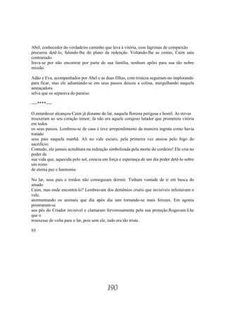 Abel, conhecedor do verdadeiro caminho que leva à vitória, com lágrimas de compaixão
procurou detê-lo, falando-lhe do plano da redenção. Voltando-lhe as costas, Caim saiu
contrariado.
Irava-se por não encontrar por parte de sua família, nenhum apôio para sua tão nobre
missão.

Adão e Eva, acompanhados por Abel e as duas filhas, com tristeza seguiram-no implorando
para ficar, mas ele adiantando-se em seus passos desceu a colina, mergulhando naquela
ameaçadora
selva que os separava do paraíso.

----****----

O entardecer alcançou Caim já distante do lar, naquela floresta perigosa e hostil. As trevas
trouxeram ao seu coração temor; Já não era aquele corajoso lutador que prometera vitória
em todos
os seus passos. Lembrou-se de casa e teve arrependimento da maneira ingrata como havia
tratado
seus pais naquela manhã. Ali no vale escuro, pela primeira vez ansiou pelo fogo do
sacrifício;
Contudo, ele jamais acreditara na redenção simbolizada pela morte do cordeiro! Ele cria no
poder de
sua vida que, aquecida pelo sol, crescia em força e esperança de um dia poder detê-lo sobre
um reino
de eterna paz e harmonia.

No lar, seus pais e irmãos não conseguiam dormir. Tinham vontade de ir em busca do
amado
Caim, mas onde encontrá-lo? Lembravam dos demônios cruéis que invisíveis infestavam o
vale,
atormentando os animais que dia após dia iam tornando-se mais ferozes. Em agonia
prostraram-se
aos pés do Criador invisível e clamaram fervorosamente pela sua proteção.Rogavam-Lhe
que o
trouxesse de volta para o lar, pois sem ele, tudo era tão triste.

93




                                           190
 