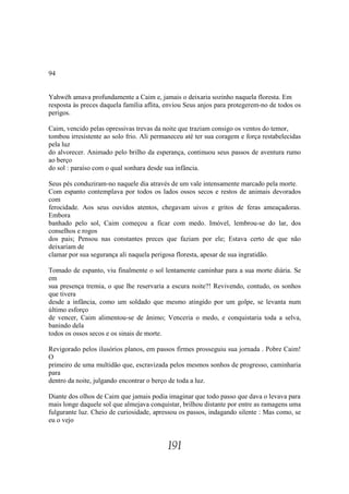 94


Yahwéh amava profundamente a Caim e, jamais o deixaria sozinho naquela floresta. Em
resposta às preces daquela família aflita, enviou Seus anjos para protegerem-no de todos os
perigos.

Caim, vencido pelas opressivas trevas da noite que traziam consigo os ventos do temor,
tombou irresistente ao solo frio. Ali permaneceu até ter sua coragem e força restabelecidas
pela luz
do alvorecer. Animado pelo brilho da esperança, continuou seus passos de aventura rumo
ao berço
do sol : paraíso com o qual sonhara desde sua infância.

Seus pés conduziram-no naquele dia através de um vale intensamente marcado pela morte.
Com espanto contemplava por todos os lados ossos secos e restos de animais devorados
com
ferocidade. Aos seus ouvidos atentos, chegavam uivos e gritos de feras ameaçadoras.
Embora
banhado pelo sol, Caim começou a ficar com medo. Imóvel, lembrou-se do lar, dos
conselhos e rogos
dos pais; Pensou nas constantes preces que faziam por ele; Estava certo de que não
deixariam de
clamar por sua segurança ali naquela perigosa floresta, apesar de sua ingratidão.

Tomado de espanto, viu finalmente o sol lentamente caminhar para a sua morte diária. Se
em
sua presença tremia, o que lhe reservaria a escura noite?! Revivendo, contudo, os sonhos
que tivera
desde a infância, como um soldado que mesmo atingido por um golpe, se levanta num
último esforço
de vencer, Caim alimentou-se de ânimo; Venceria o medo, e conquistaria toda a selva,
banindo dela
todos os ossos secos e os sinais de morte.

Revigorado pelos ilusórios planos, em passos firmes prosseguiu sua jornada . Pobre Caim!
O
primeiro de uma multidão que, escravizada pelos mesmos sonhos de progresso, caminharia
para
dentro da noite, julgando encontrar o berço de toda a luz.

Diante dos olhos de Caim que jamais podia imaginar que todo passo que dava o levava para
mais longe daquele sol que almejava conquistar, brilhou distante por entre as ramagens uma
fulgurante luz. Cheio de curiosidade, apressou os passos, indagando silente : Mas como, se
eu o vejo


                                           191
 