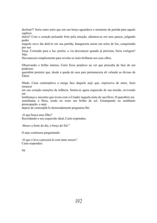 declinar?! Seria outro astro que em seu berço aguardava o momento de partida para aquele
suplício
diário? Com o coração pulsando forte pela emoção, adiantou-se em seus passos, julgando
poder
naquele novo dia detê-lo em sua partida; Inauguraria assim um reino de luz, conquistado
por sua
força. Correndo para a luz, porém, a viu desvanecer quando já próxima; Seria vertigem?
Não.
Desvanecera simplesmente para revelar-se mais brilhante aos seus olhos.

Observando o brilho intenso, Caim ficou perplexo ao ver que procedia da face de um
poderoso
querubim protetor que, desde a queda de seus pais permanecera ali velando as divisas do
Édem.

Mudo, Caim contemplava a meiga face daquele anjo que, expressiva de amor, fazia
renascer
em seu coração emoções da infância. Sentia-se agora esquecido de sua missão, revivendo
em
lembrança o encontro que tivera com o Criador naquela noite de sacrifício. O querubim era
semelhante a Deus, tendo no rosto um brilho de sol. Estampando no semblante
preocupação, o anjo
depois de contemplá-lo demoradamente perguntou-lhe:

-O que busca meu filho?
Recordando o seu esquecido ideal, Caim respondeu:

-Busco a fonte do dia, o berço do Sol.”

O anjo continuou perguntando:

-O que o leva a procurá-lo com tanto anseio”.
Caim respondeu:

94




                                          192
 