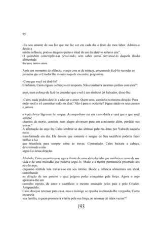 95


-Eu sou amante de sua luz que me faz ver em cada dia o fruto do meu labor. Admiro-o
desde a
minha infância, porisso trago no peito o ideal de um dia detê-lo sobre o céu”.
O querubim contemplava-o penalizado, sem saber como convencê-lo daquela ilusão
alimentada
durante tantos anos.

Após um momento de silêncio, o anjo com ar de tristeza, procurando fazê-lo recordar as
palavras que o Criador lhe dissera naquele encontro, perguntou:

-Com que você irá detê-lo?
Confiante, Caim ergueu os braços em resposta. Não construíra enormes jardins com eles?!

anjo, num esforço de fazê-lo entender que o sol é um símbolo do Salvador, disse-lhe:

-Caim, nada poderá detê-lo a não ser o amor. Quem ama, caminha na mesma direção. Para
onde você o vê caminhar todos os dias? Não é para o ocidente? Segue então os seus passos
e jamais

o verá chorar lágrimas de sangue. Acompanha-o em sua caminhada e verá que o que você
sempre
chamou de morte, consiste num alegre alvorecer para um continente além, perdido nas
trevas.”
A afirmação do anjo fez Caim lembrar-se das últimas palavras ditas por Yahwéh naquela
noite
transformada em dia. Ele dissera que somente o sangue de Seu sacrifício poderia fazer
brilhar a luz
que triunfaria para sempre sobre as trevas. Contrariado, Caim baixara a cabeça,
determinado a não
segui-Lo nessa direção.

Abalado, Caim encontrava-se agora diante de uma séria decisão que mudaria o rumo de sua
vida e de uma multidão que poderia seguí-lo. Mudo e a tremer permanecia prostrado aos
pés do anjo,
enquanto renhida luta travava-se em seu íntimo. Desde a infância alimentara um ideal,
caminhando
na direção de um paraíso o qual julgava poder conquistar pela força. Agora o anjo
apontava-lhe um
caminho oposto, de amor e sacrifício: o mesmo ensinado pelos pais e pelo Criador.
Arrependido,
Caim desejou retornar para casa, mas o inimigo se opunha inspirando-lhe vergonha; Como
encararia
sua família, a quem prometera vitória pela sua força, ao retornar de mãos vazias?!

                                          193
 