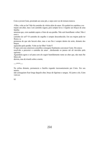 Com o jovem Caim, prostrado aos seus pés, o anjo com voz de ternura instava:

-Filho, volte ao lar! Não há caminho de vitória além do amor. Ele poderá ter espinhos e no
trajeto um altar, mas é um caminho seguro, pois sempre leva o viajante aos braços de uma
família
amorosa que, com saudade espera o fruto de seu perdão. Não será humilhante voltar; Não é
esse o
caminho do sol?! O caminho do orgulho é sempre desconhecido; Em seu trajeto pode ter
flores e a
promessa de que não haverá altar, mas o seu fim é sempre dentro da noite, distante dos
braços
aquecidos pelo perdão. Volte ao lar filho! Volte!!!
O anjo com seus amorosos conselhos conseguiu finalmente convencer Caim. Ele estava
resolvido a percorrer o caminho do amor , desfazendo os passos até ali movidos pelo
egoísmo.
Aguardaria agora o sol para com ele seguir humildemente rumo ao altar que, não mais lhe
falava de
derrota, mas de triunfo sobre a morte.

----****----

Na colina distante, permanecia a família rogando incessantemente por Caim. Em seu
anseio,
não conseguiam ficar longe daquele altar, berço de lágrimas e sangue. Ali junto a ele, Caim
viera ao

95




                                          194
 