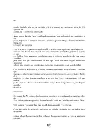 96


mundo, banhado pela luz do sacrifício; Ali fora instruído no caminho da salvação. Ali
aguardariam
com fé, até vê-lo retornar arrependido.

Sob o sorriso do anjo, Caim vencido pelo cansaço de seus sonhos desfeitos, adormeceu a
um
passo do paraíso de muralhas invisíveis - muralhas que somente poderiam ser finalmente
transportas
pelo amor que sacrifica.

Uma brisa suave despertou-o naquela manhã, convidando-o a seguir o sol naquela jornada
rumo ao altar. Como dois companheiros avançariam sobre os espinhos, quebrando-os com
os seus
pés feridos; Como guerreiros caminhariam rumo à colina do entardecer, não para serem
vencidos
pela noite, mas para destruírem-na em sua fuga. Nessa marcha de resgate, tombariam
finalmente
sobre o altar distante, não vencidos pela morte, mas conquistando a vida nascida da luz.

Com humildade, Caim deu os primeiros passos no caminho do arrependimento - caminho
que
logo após o altar, lhe descerraria o seu lar de amor. Eram passos movidos por fé, pois diante
de sí
não podia ver a face de seu companheiro, o sol, mas tinha certeza de sua presença, pois nos
ombros
podia sentir seu calor a acariciá-lo num terno abraço. Eram companheiros de jornada pelo
caminho
da vitória.

----****----

Era o sexto dia. Na colina, a família, ansiosa, encontrava-se reunida desde a manhã ao redor
do
altar, inconsciente da experiência de transformação vivida por Caim lá nas divisas do Éden.

Com lágrimas rogavam a Deus pelo querido Caim, ansiando vê-lo retornar.

Como era o dia da preparação, uniram-se no trabalho, deixando tudo em ordem para
receberem

o santo sábado: limparam os jardins, colheram alimento, prepararam as vestes e separaram
o cordeiro


                                           195
 