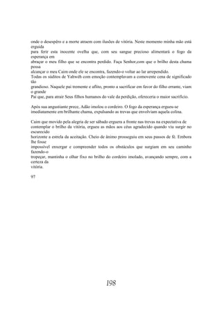 onde o desespêro e a morte atraem com ilusões de vitória. Neste momento minha mão está
erguida
para ferir esta inocente ovelha que, com seu sangue precioso alimentará o fogo da
esperança em
abraçar o meu filho que se encontra perdido. Faça Senhor,com que o brilho desta chama
possa
alcançar o meu Caim onde ele se encontra, fazendo-o voltar ao lar arrependido.
Todas os súditos de Yahwéh com emoção contemplavam a comovente cena de significado
tão
grandioso. Naquele pai tremente e aflito, pronto a sacrificar em favor do filho errante, viam
o grande
Pai que, para atrair Seus filhos humanos do vale da perdição, ofereceria o maior sacrifício.

Após sua angustiante prece, Adão imolou o cordeiro. O fogo da esperança ergueu-se
imediatamente em brilhante chama, expulsando as trevas que envolviam aquela colina.

Caim que movido pela alegria de ser sábado erguera a fronte nas trevas na expectativa de
contemplar o brilho da vitória, ergueu as mãos aos céus agradecido quando viu surgir no
escurecido
horizonte a estrela da aceitação. Cheio de ânimo prosseguiu em seus passos de fé. Embora
lhe fosse
impossível enxergar e compreender todos os obstáculos que surgiam em seu caminho
fazendo-o
tropeçar, mantinha o olhar fixo no brilho do cordeiro imolado, avançando sempre, com a
certeza da
vitória.

97




                                           198
 
