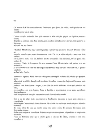 98


Os passos de Caim conduziram-no finalmente para junto da colina, onde podia ver sua
família
reunida sob a luz do altar.

Com o coração pulsando forte pelo cansaço e pela emoção, galgou em ligeiros passos a
colina,
detendo-se junto ao altar. Sua família, com os olhos cerrados orava por ele. Não conteve as
lágrimas,
ao ouvir seu pai clamar:

-“Senhor! Meu Caim, meu Caim!!!Quando o envolverei em meus braços?! Quisera voltar
ao
passado, quando com prazer tomava-o no colo. Ele era a minha alegria, e esperava tê-lo
sempre
salvo junto a mim. Mas oh, Senhor! Ele foi crescendo e se afastando, levado pelos seus
sonhos de
aventura. E hoje, já é o quarto dia sem o nosso Caim! Meu coração está partido pela sua
ausência, e
já não suporto viver sem ele! Se for possível Senhor, traga de volta o nosso Caim, e que ele
seja feliz
ao Teu lado. Amém

Terminada a prece, Adão abriu os olhos para contemplar a chama do perdão que poderia,
quem
sabe, atrair seu filho daquele vale sombrio. Seu olhar pousou de cheio em Caim que jazia
prostrado
junto ao altar. Sem conter a alegria, Adão com um brado de vitória saltou para junto de seu
filho,
envolvendo-o em seus braços. Toda a família o acompanhou nesse gesto carinhoso,
festejando com
risos e lágrimas de emoção, o retorno daquele filho e irmão amado.

Sob a luz do altar, todos assentaram-se finalmente, passando a ouvir com atenção a
experiência
passada por Caim naquela densa floresta. Ele contou do medo que sentiu naquela primeira
noite fora
de casa; falou do vale da morte, onde viu tantos ossos de animais devorados com
ferocidade; contou
da luz que surgira ao entardecer, fazendo-o apressar seus passos julgando ser o surgimento
de um sol.
Falou do brilhante anjo que o atraíra para as divisas do Édem, levando-o com seus
conselhos e


                                           199
 