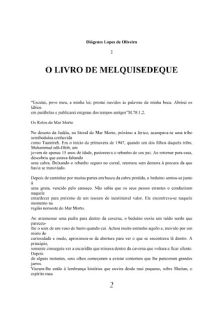 Diógenes Lopes de Oliveira

                                             2



        O LIVRO DE MELQUISEDEQUE


“Escutai, povo meu, a minha lei; prestai ouvidos às palavras da minha boca. Abrirei os
lábios
em parábolas e publicarei enigmas dos tempos antigos”Sl.78:1,2.

Os Rolos do Mar Morto

No deserto da Judéia, no litoral do Mar Morto, próximo a Jerico, acampava-se uma tribo
semibeduína conhecida
como Taamireh. Era o início da primavera de 1947, quando um dos filhos daquela tribo,
Muhammad edh-Dhib, um
jovem de apenas 15 anos de idade, pastoreava o rebanho de seu pai. Ao retornar para casa,
descobriu que estava faltando
uma cabra. Deixando o rebanho seguro no curral, retornou sem demora à procura da que
havia se transviado.

Depois de caminhar por muitas partes em busca da cabra perdida, o beduíno sentou-se junto
à
uma gruta, vencido pelo cansaço. Não sabia que os seus passos errantes o conduziram
naquele
entardecer para próximo de um tesouro de inestimável valor. Ele encontrava-se naquele
momento na
região noroeste do Mar Morto.

Ao arremessar uma pedra para dentro da caverna, o beduíno ouviu um ruído surdo que
pareceu-
lhe o som de um vaso de barro quando cai. Achou muito estranho aquilo e, movido por um
misto de
curiosidade e medo, aproximou-se da abertura para ver o que se encontrava lá dentro. A
princípio,
somente conseguiu ver a escuridão que reinava dentro da caverna que voltara a ficar silente.
Depois
de alguns instantes, seus olhos começaram a avistar contornos que lhe pareceram grandes
jarros.
Vieram-lhe então à lembrança histórias que ouvira desde mui pequeno, sobre Sheitan, o
espírito mau

                                             2
 