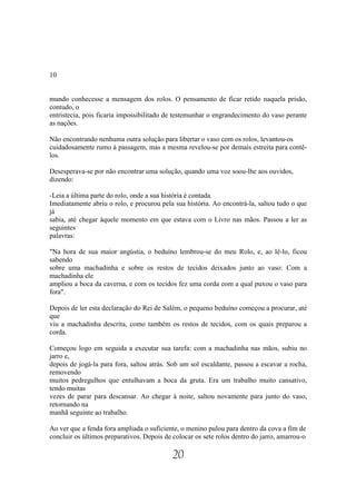 10


mundo conhecesse a mensagem dos rolos. O pensamento de ficar retido naquela prisão,
contudo, o
entristecia, pois ficaria impossibilitado de testemunhar o engrandecimento do vaso perante
as nações.

Não encontrando nenhuma outra solução para libertar o vaso com os rolos, levantou-os
cuidadosamente rumo à passagem, mas a mesma revelou-se por demais estreita para contê-
los.

Desesperava-se por não encontrar uma solução, quando uma voz soou-lhe aos ouvidos,
dizendo:

-Leia a última parte do rolo, onde a sua história é contada.
Imediatamente abriu o rolo, e procurou pela sua história. Ao encontrá-la, saltou tudo o que
já
sabia, até chegar àquele momento em que estava com o Livro nas mãos. Passou a ler as
seguintes
palavras:

"Na hora de sua maior angústia, o beduíno lembrou-se do meu Rolo, e, ao lê-lo, ficou
sabendo
sobre uma machadinha e sobre os restos de tecidos deixados junto ao vaso: Com a
machadinha ele
ampliou a boca da caverna, e com os tecidos fez uma corda com a qual puxou o vaso para
fora".

Depois de ler esta declaração do Rei de Salém, o pequeno beduíno começou a procurar, até
que
viu a machadinha descrita, como também os restos de tecidos, com os quais preparou a
corda.

Começou logo em seguida a executar sua tarefa: com a machadinha nas mãos, subiu no
jarro e,
depois de jogá-la para fora, saltou atrás. Sob um sol escaldante, passou a escavar a rocha,
removendo
muitos pedregulhos que entulhavam a boca da gruta. Era um trabalho muito cansativo,
tendo muitas
vezes de parar para descansar. Ao chegar à noite, saltou novamente para junto do vaso,
retornando na
manhã seguinte ao trabalho.

Ao ver que a fenda fora ampliada o suficiente, o menino pulou para dentro da cova a fim de
concluir os últimos preparativos. Depois de colocar os sete rolos dentro do jarro, amarrou-o

                                            20
 