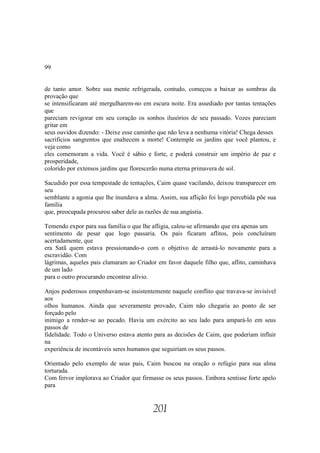 99


de tanto amor. Sobre sua mente refrigerada, contudo, começou a baixar as sombras da
provação que
se intensificaram até mergulharem-no em escura noite. Era assediado por tantas tentações
que
pareciam revigorar em seu coração os sonhos ilusórios de seu passado. Vozes pareciam
gritar em
seus ouvidos dizendo: - Deixe esse caminho que não leva a nenhuma vitória! Chega desses
sacrifícios sangrentos que enaltecem a morte! Contemple os jardins que você plantou, e
veja como
eles comemoram a vida. Você é sábio e forte, e poderá construir um império de paz e
prosperidade,
colorido por extensos jardins que florescerão numa eterna primavera de sol.

Sacudido por essa tempestade de tentações, Caim quase vacilando, deixou transparecer em
seu
semblante a agonia que lhe inundava a alma. Assim, sua aflição foi logo percebida põe sua
família
que, preocupada procurou saber dele as razões de sua angústia.

Temendo expor para sua família o que lhe afligia, calou-se afirmando que era apenas um
sentimento de pesar que logo passaria. Os pais ficaram aflitos, pois concluíram
acertadamente, que
era Satã quem estava pressionando-o com o objetivo de arrastá-lo novamente para a
escravidão. Com
lágrimas, aqueles pais clamaram ao Criador em favor daquele filho que, aflito, caminhava
de um lado
para o outro procurando encontrar alívio.

Anjos poderosos empenhavam-se insistentemente naquele conflito que travava-se invisível
aos
olhos humanos. Ainda que severamente provado, Caim não chegaria ao ponto de ser
forçado pelo
inimigo a render-se ao pecado. Havia um exército ao seu lado para ampará-lo em seus
passos de
fidelidade. Todo o Universo estava atento para as decisões de Caim, que poderiam influir
na
experiência de incontáveis seres humanos que seguiriam os seus passos.

Orientado pelo exemplo de seus pais, Caim buscou na oração o refúgio para sua alma
torturada.
Com fervor implorava ao Criador que firmasse os seus passos. Embora sentisse forte apelo
para


                                         201
 