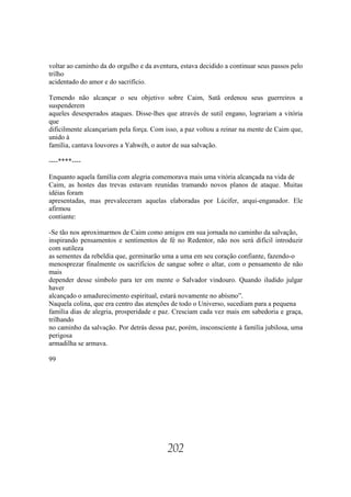 voltar ao caminho da do orgulho e da aventura, estava decidido a continuar seus passos pelo
trilho
acidentado do amor e do sacrifício.

Temendo não alcançar o seu objetivo sobre Caim, Satã ordenou seus guerreiros a
suspenderem
aqueles desesperados ataques. Disse-lhes que através de sutil engano, lograriam a vitória
que
dificilmente alcançariam pela força. Com isso, a paz voltou a reinar na mente de Caim que,
unido à
família, cantava louvores a Yahwéh, o autor de sua salvação.

----****----

Enquanto aquela família com alegria comemorava mais uma vitória alcançada na vida de
Caim, as hostes das trevas estavam reunidas tramando novos planos de ataque. Muitas
idéias foram
apresentadas, mas prevaleceram aquelas elaboradas por Lúcifer, arqui-enganador. Ele
afirmou
contiante:

-Se tão nos aproximarmos de Caim como amigos em sua jornada no caminho da salvação,
inspirando pensamentos e sentimentos de fé no Redentor, não nos será difícil introduzir
com sutileza
as sementes da rebeldia que, germinarão uma a uma em seu coração confiante, fazendo-o
menosprezar finalmente os sacrifícios de sangue sobre o altar, com o pensamento de não
mais
depender desse símbolo para ter em mente o Salvador vindouro. Quando iludido julgar
haver
alcançado o amadurecimento espiritual, estará novamente no abísmo”.
Naquela colina, que era centro das atenções de todo o Universo, sucediam para a pequena
família dias de alegria, prosperidade e paz. Cresciam cada vez mais em sabedoria e graça,
trilhando
no caminho da salvação. Por detrás dessa paz, porém, insconsciente à família jubilosa, uma
perigosa
armadilha se armava.

99




                                          202
 