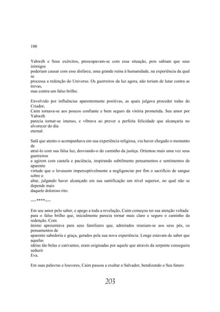 100


Yahwéh e Seus exércitos, preocupavam-se com essa situação, pois sabiam que seus
inimigos
poderiam causar com esse disfarce, uma grande ruína à humanidade, na experiência da qual
se
processa a redenção do Universo. Os guerreiros da luz agora, não teriam de lutar contra as
trevas,
mas contra um falso brilho.

Envolvido por influências aparentemente positivas, as quais julgava proceder todas do
Criador,
Caim tornava-se aos poucos confiante e bem seguro da vitória prometida. Seu amor por
Yahwéh
parecia tornar-se imenso, e vibrava ao prever a perfeita felicidade que alcançaria no
alvorecer do dia
eternal.

Satã que atento o acompanhava em sua experiência religiosa, viu haver chegado o momento
de
atraí-lo com sua falsa luz, desviando-o do caminho da justiça. Orientou mais uma vez seus
guerreiros
a agirem com cautela e paciência, inspirando subtilmente pensamentos e sentimentos de
aparente
virtude que o levassem imperceptivelmente a negligenciar por fim o sacrifício de sangue
sobre o
altar, julgando haver alcançado em sua santificação um nível superior, no qual não se
depende mais
daquele doloroso rito.

----****----

Em seu amor pelo saber, e apego a toda a revelação, Caim começou ter sua atenção voltada
para o falso brilho que, inicialmente parecia tornar mais claro e seguro o caminho da
redenção. Com
ânimo apresentava para seus familiares que, admirados reuniam-se aos seus pés, os
pensamentos de
aparente sabedoria e graça, gerados pela sua nova experiência. Longe estavam de saber que
aquelas
idéias tão belas e cativantes, eram originadas por aquele que através da serpente conseguira
seduzir
Eva.

Em suas palavras e louvores, Caim passou a exaltar o Salvador, bendizendo o Seu futuro


                                           203
 