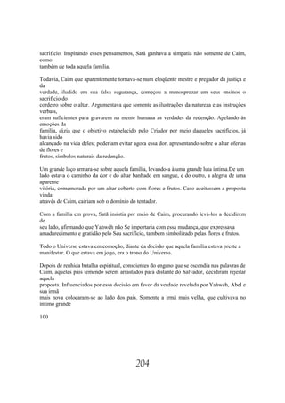 sacrifício. Inspirando esses pensamentos, Satã ganhava a simpatia não somente de Caim,
como
também de toda aquela família.

Todavia, Caim que aparentemente tornava-se num eloqüente mestre e pregador da justiça e
da
verdade, iludido em sua falsa segurança, começou a menosprezar em seus ensinos o
sacrifício do
cordeiro sobre o altar. Argumentava que somente as ilustrações da natureza e as instruções
verbais,
eram suficientes para gravarem na mente humana as verdades da redenção. Apelando às
emoções da
família, dizia que o objetivo estabelecido pelo Criador por meio daqueles sacrifícios, já
havia sido
alcançado na vida deles; poderiam evitar agora essa dor, apresentando sobre o altar ofertas
de flores e
frutos, símbolos naturais da redenção.

Um grande laço armara-se sobre aquela família, levando-a à uma grande luta íntima.De um
lado estava o caminho da dor e do altar banhado em sangue, e do outro, a alegria de uma
aparente
vitória, comemorada por um altar coberto com flores e frutos. Caso aceitassem a proposta
vinda
através de Caim, cairiam sob o domínio do tentador.

Com a família em prova, Satã insistia por meio de Caim, procurando levá-los a decidirem
de
seu lado, afirmando que Yahwéh não Se importaria com essa mudança, que expressava
amadurecimento e gratidão pelo Seu sacrifício, também simbolizado pelas flores e frutos.

Todo o Universo estava em comoção, diante da decisão que aquela família estava preste a
manifestar. O que estava em jogo, era o trono do Universo.

Depois de renhida batalha espiritual, conscientes do engano que se escondia nas palavras de
Caim, aqueles pais temendo serem arrastados para distante do Salvador, decidiram rejeitar
aquela
proposta. Influenciados por essa decisão em favor da verdade revelada por Yahwéh, Abel e
sua irmã
mais nova colocaram-se ao lado dos pais. Somente a irmã mais velha, que cultivava no
íntimo grande

100




                                          204
 