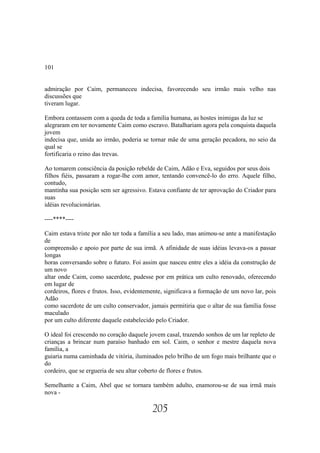 101


admiração por Caim, permaneceu indecisa, favorecendo seu irmão mais velho nas
discussões que
tiveram lugar.

Embora contassem com a queda de toda a família humana, as hostes inimigas da luz se
alegraram em ter novamente Caim como escravo. Batalhariam agora pela conquista daquela
jovem
indecisa que, unida ao irmão, poderia se tornar mãe de uma geração pecadora, no seio da
qual se
fortificaria o reino das trevas.

Ao tomarem consciência da posição rebelde de Caim, Adão e Eva, seguidos por seus dois
filhos fiéis, passaram a rogar-lhe com amor, tentando convencê-lo do erro. Aquele filho,
contudo,
mantinha sua posição sem ser agressivo. Estava confiante de ter aprovação do Criador para
suas
idéias revolucionárias.

----****----

Caim estava triste por não ter toda a família a seu lado, mas animou-se ante a manifestação
de
compreensão e apoio por parte de sua irmã. A afinidade de suas idéias levava-os a passar
longas
horas conversando sobre o futuro. Foi assim que nasceu entre eles a idéia da construção de
um novo
altar onde Caim, como sacerdote, pudesse por em prática um culto renovado, oferecendo
em lugar de
cordeiros, flores e frutos. Isso, evidentemente, significava a formação de um novo lar, pois
Adão
como sacerdote de um culto conservador, jamais permitiria que o altar de sua família fosse
maculado
por um culto diferente daquele estabelecido pelo Criador.

O ideal foi crescendo no coração daquele jovem casal, trazendo sonhos de um lar repleto de
crianças a brincar num paraíso banhado em sol. Caim, o senhor e mestre daquela nova
família, a
guiaria numa caminhada de vitória, iluminados pelo brilho de um fogo mais brilhante que o
do
cordeiro, que se ergueria de seu altar coberto de flores e frutos.

Semelhante a Caim, Abel que se tornara também adulto, enamorou-se de sua irmã mais
nova -

                                          205
 