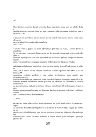 102


O sol declinou-se ao fim daquele sexto dia, dando lugar às trevas de mais um sábado. Toda
a
família reuniu-se reverente junto ao altar, enquanto Adão preparava o cordeiro para o
sacrifício. Viria

o Criador em resposta ao anseio daquele jovem casal?! Esta questão pesava sobre todos
eles, e em
especial sobre Caim e sua irmã companheira.
----****----

Yahwéh ouvira o pedido de Caim apresentado por meio de Adão, e estava pronto a
manifestar-
Se em resposta a esse anseio. Pesava sobre seu Ser, contudo, uma grande tristeza, pois não
poderia
abençoar aquele jovem casal com a plenitude de felicidade e paz que almejavam obterem
naquela
união. Unicamente um verdadeiro casamento poderia conferir-lhes essas virtudes.

O Criador estabelecera o matrimônio como um santo legado, de significado eterno. A união
do
casal, sob a benção divina, deveria simbolizar a união espiritual entre Deus e os ser
humano. O
casamento, portanto, perderia o seu sentido prefigurativo, para aqueles que
menosprezassem o
símbolo dessa união, que encontrava, desde a queda do homem, o seu ápice no sacrifício do
cordeiro. Yahwéh determinara ensinar por meio da cerimônia do casamento, a verdade
fundamental
de que, unicamente mediante a morte do Messias, a seu tempo, Ele poderia casar-Se com a
raça
humana, numa eterna aliança de paz. Portanto, Sua benção somente poderia ser obtida por
aqueles
que Se submetessem ao ritual simbólico.

----****----

O cordeiro atado sobre o altar, sentiu atravessar seu peito aquele cutelo de pedra que,
depois
de causar-lhe profunda dor mergulhou-o na escuridão da morte. Sobre o sangue que brotou
de sua
agonia, nasceu imediatamente uma luz que tornou-se intensa, até afugentar todas as trevas
que
cobriam aquela colina. Em meio ao brilho, a família reunida pode distinguir a presença
gloriosa do

                                          207
 