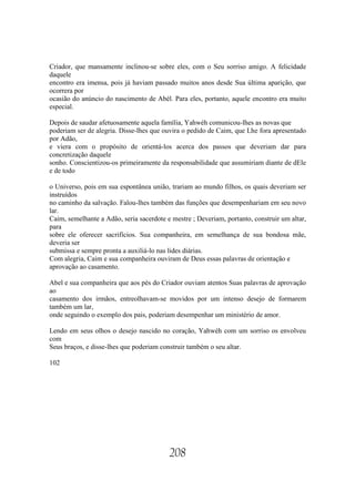 Criador, que mansamente inclinou-se sobre eles, com o Seu sorriso amigo. A felicidade
daquele
encontro era imensa, pois já haviam passado muitos anos desde Sua última aparição, que
ocorrera por
ocasião do anúncio do nascimento de Abél. Para eles, portanto, aquele encontro era muito
especial.

Depois de saudar afetuosamente aquela família, Yahwéh comunicou-lhes as novas que
poderiam ser de alegria. Disse-lhes que ouvira o pedido de Caim, que Lhe fora apresentado
por Adão,
e viera com o propósito de orientá-los acerca dos passos que deveriam dar para
concretização daquele
sonho. Conscientizou-os primeiramente da responsabilidade que assumiriam diante de dEle
e de todo

o Universo, pois em sua espontânea união, trariam ao mundo filhos, os quais deveriam ser
instruídos
no caminho da salvação. Falou-lhes também das funções que desempenhariam em seu novo
lar.
Caim, semelhante a Adão, seria sacerdote e mestre ; Deveriam, portanto, construir um altar,
para
sobre ele oferecer sacrifícios. Sua companheira, em semelhança de sua bondosa mãe,
deveria ser
submissa e sempre pronta a auxiliá-lo nas lides diárias.
Com alegria, Caim e sua companheira ouviram de Deus essas palavras de orientação e
aprovação ao casamento.

Abel e sua companheira que aos pés do Criador ouviam atentos Suas palavras de aprovação
ao
casamento dos irmãos, entreolhavam-se movidos por um intenso desejo de formarem
também um lar,
onde seguindo o exemplo dos pais, poderiam desempenhar um ministério de amor.

Lendo em seus olhos o desejo nascido no coração, Yahwéh com um sorriso os envolveu
com
Seus braços, e disse-lhes que poderiam construir também o seu altar.

102




                                          208
 