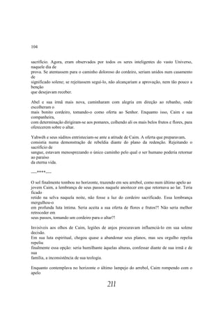 104


sacrifício. Agora, eram observados por todos os seres inteligentes do vasto Universo,
naquele dia de
prova. Se atentassem para o caminho doloroso do cordeiro, seriam unidos num casamento
de
significado solene; se rejeitassem seguí-lo, não alcançariam a aprovação, nem tão pouco a
benção
que desejavam receber.

Abel e sua irmã mais nova, caminharam com alegria em direção ao rebanho, onde
escolheram o
mais bonito cordeiro, tomando-o como oferta ao Senhor. Enquanto isso, Caim e sua
companheira,
com determinação dirigiram-se aos pomares, colhendo ali os mais belos frutos e flores, para
oferecerem sobre o altar.

Yahwéh e seus súditos entristeciam-se ante a atitude de Caim. A oferta que preparavam,
consistia numa demonstração de rebeldia diante do plano da redenção. Rejeitando o
sacrifício de
sangue, estavam menosprezando o único caminho pelo qual o ser humano poderia retornar
ao paraíso
da eterna vida.

----****----

O sol finalmente tombou no horizonte, trazendo em seu arrebol, como num último apelo ao
jovem Caim, a lembrança de seus passos naquele anoitecer em que retornava ao lar. Teria
ficado
retido na selva naquela noite, não fosse a luz do cordeiro sacrificado. Essa lembrança
mergulhou-o
em profunda luta íntima. Seria aceita a sua oferta de flores e frutos?! Não seria melhor
retroceder em
seus passos, tomando um cordeiro para o altar?!

Invisíveis aos olhos de Caim, legiões de anjos procuravam influenciá-lo em sua solene
decisão.
Em sua luta espiritual, chegou quase a abandonar seus planos, mas seu orgulho repelia
repeliu
finalmente essa opção: seria humilhante àquelas alturas, confessar diante de sua irmã e de
sua
família, a inconsistência de sua teologia.

Enquanto contemplava no horizonte o último lampejo do arrebol, Caim rompendo com o
apelo

                                           211
 