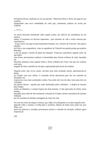 do Espírito divino, reafirmou-se em sua decisão : Ofereceria flores e frutos em lugar de um
cordeiro,
inaugurando uma nova modalidade de culto que, certamente, poderia ser aceita por
Yahwéh.

----****----

As trevas baixaram lentamente sobre aquela colina, até cobri-la em semelhança de um
espesso
manto. O momento era deveras importante , pois decisões de vida e morte estavam por
manifestar-se
. O que estava em jogo no posicionamento humano, era o destino do Universo. Nos passos
rebeldes
de Caim e sua companheira, viam os seguidores de Yahwéh um grande perigo que poderia
dificultar
e por em perigo o triunfo do plano da redenção. Tomavam consciência naquela noite, de
que Satã e
suas hostes, procurariam conduzir a humanidade para formas errôneas de culto, baseadas
em
filosofias atraentes como aqueles frutos e flores colhidos por Caim, mas que em essência
seria uma
negação do único caminho da salvação, representado pela morte do cordeiro.

Naquela noite, dois novos casais, movidos pelo mais profundo anseio, apresentavam-se
diante
do Criador com suas ofertas. A aceitação divina descerraria para eles um caminho de
felicidade, em
resposta aos seus mais acalentados sonhos. Sua união sob a luz do altar, traria para eles um
vislumbre
das glórias futuras - aquelas que serão desfrutadas pelos redimidos - a alegria de estarem
para sempre
unidos ao Redentor, o amante Esposo da alma humana. A não aprovação da oferta, traria
amarga
decepção, pois além de não receberem a benção do Criador, teriam consciência de estarem
trilhando
por um caminho de rebeldia, desligados do Autor da vida.

Foi com um misto de alegria e tristeza, que Adão e Eva dirigiram-se ao altar naquela noite,
depondo sobre o mesmo a ovelha para o sacrifício. Depois de tantos anos junto aos seus
filhos, nos
quais por palavras e exemplo, procuraram mostrar o caminho da salvação, colhiam agora
respostas de

104




                                           212
 