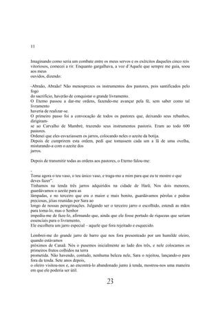 11


Imaginando como seria um combate entre os meus servos e os exércitos daqueles cinco reis
vitoriosos, comecei a rir. Enquanto gargalhava, a voz d’Aquele que sempre me guia, soou
aos meus
ouvidos, dizendo:

-Abraão, Abraão! Não menosprezes os instrumentos dos pastores, pois santificados pelo
fogo
do sacrifício, haverão de conquistar o grande livramento.
O Eterno passou a dar-me ordens, fazendo-me avançar pela fé, sem saber como tal
livramento
haveria de realizar-se.
O primeiro passo foi a convocação de todos os pastores que, deixando seus rebanhos,
dirigiram-
se ao Carvalho de Mambré, trazendo seus instrumentos pastoris. Eram ao todo 600
pastores.
Ordenei que eles esvaziassem os jarros, colocando neles o azeite da botija.
Depois de cumprirem esta ordem, pedi que tomassem cada um a lã de uma ovelha,
misturando-a com o azeite dos
jarros.

Depois de transmitir todas as ordens aos pastores, o Eterno falou-me:

-
Toma agora o teu vaso, o teu único vaso, e traga-mo a mim para que eu te mostre o que
deves fazer”.
Tínhamos na tenda três jarros adquiridos na cidade de Harã; Nos dois menores,
guardávamos o azeite para as
lâmpadas, e no terceiro que era o maior e mais bonito, guardávamos pérolas e pedras
preciosas, jóias reunidas por Sara ao
longo de nossas peregrinações. Julgando ser o terceiro jarro o escolhido, estendi as mãos
para toma-lo, mas o Senhor
impediu-me de faze-lo, afirmando que, ainda que ele fosse portado de riquezas que seriam
essenciais para o livramento,
Ele escolhera um jarro especial – aquele que fora rejeitado e esquecido.

Lembrei-me do grande jarro de barro que nos fora presenteado por um humilde oleiro,
quando estávamos
próximos de Canaã. Nós o pusemos inicialmente ao lado dos três, e nele colocamos os
primeiros frutos colhidos na terra
prometida. Não havendo, contudo, nenhuma beleza nele, Sara o rejeitou, lançando-o para
fora da tenda. Sete anos depois,
o oleiro visitou-nos e, ao encontrá-lo abandonado junto à tenda, mostrou-nos uma maneira
em que ele poderia ser útil.

                                            23
 