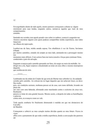 12


Envergonhados diante de tudo aquilo, muitos pastores começaram a afastar-se: alguns
retornaram para suas tendas, enquanto outros, uniram-se àqueles que riam de meu
comportamento
estranho.

Sentindo-me sozinho com aquele pesado vaso sobre os ombros, comecei a angustiar-me.
Ansiava encontrar alguém com quem pudesse compartilhar minha experiência, mas todos
lançavam-
me olhares de reprovação.

Lembrei-me de Sara, minha amada esposa. Em obediência à voz do Eterno, havíamos
trilhado
por muitos caminhos, estando ela sempre ao meu lado, animando-me a prosseguir mesmo
nos
momentos mais difíceis. Com certeza Sara me traria consolo e forças para continuar firme,
conduzindo o jarro da salvação.

Enquanto avançava pelo caminho pensando em Sara, ela surgiu no meio da multidão. Ao
dirigir-me a ela, fiquei surpreso e desalentado ao notar em seus olhos o mesmo menosprezo
daqueles
que zombavam de mim.

-------*****-------

Lembrando-me da ordem do Criador de que teria de libertar meu sobrinho Ló, fui andando
sozinho pelo caminho. Ao colocar-me no lugar daqueles que me achavam louco, eu dava-
lhes razão,
pois, em condições normais, nenhuma pessoa sai de casa, sem rumo definido, levando em
pleno dia
um vaso com uma labareda, afirmando estar marchando contra o exércitos de cinco reis.
Realmente
parecia se tratar de uma grande loucura. Mesmo assim, a despeito de todas as humilhações
e palavras
contra mim, eu avançava rumo ao vale.

Toda aquela zombaria foi finalmente diminuindo à medida em que me distanciava do
Carvalho
de Mambré.

Começaram a sobrevir ao meu coração muitas dúvidas quanto ao meu futuro. Ficava às
vezes
aflito com o pensamento de que toda a minha experiência, desde a convocação dos pastores
até

                                          25
 