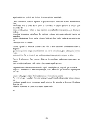 aquele momento, poderia ser, de fato, demonstração de insanidade.

Cheio de dúvidas, comecei a pensar na possibilidade de abandonar à beira do caminho o
jarro,
retornando para a tenda. Esses eram os conselhos de alguns pastores e amigos que,
condoídos de
minha solidão, ainda vinham ao meu encontro, aconselhando-me a retornar. Ali, diziam, eu
poderia
conquistar novamente a confiança dos pastores, voltando a ser, quem sabe, até mesmo um
sacerdote
honrado como antes. Sobre o altar, diziam, havia um fogo muito maior do que aquele que
eu
carregava sobre os ombros.

Estava a ponto de retornar, quando Sara veio ao meu encontro, contando-me sobre o
desprezo
que muitos pastores lançavam contra mim. Ela estava consternada, pois toda aquela desonra
recaía
também sobre ela, ao ponto de não sentir mais desejo de permanecer junto ao altar.

Depois de alertar-me, Sara passou a falar-me de um plano: poderíamos, quem sabe, nos
mudar
para uma cidade distante, onde esqueceríamos todo aquele vexame.

Esquecendo-me da voz que me mandara seguir rumo à planície, respondi que eu estaria
disposto a acompanhá-la para qualquer lugar, se ela permitisse que eu levasse aquele jarro;
Ele seria

o nosso altar, aquecendo e iluminando nossas noites com sua chama.
Ao ouvir sobre o vaso, Sara ficou novamente irada, afirmando não entender minha teimosia
em
continuar levando sobre os ombros aquele símbolo de vergonha e desprezo. Depois de
dizer-me tais
palavras, voltou-me as costas, retornando para a tenda.

12




                                           26
 