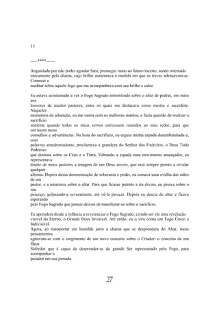 13


-----****------

Angustiado por não poder agradar Sara, prossegui rumo ao futuro incerto, sendo orientado
unicamente pela chama, cujo brilho aumentava à medida em que as trevas adensavam-se.
Comecei a
meditar sobre aquele fogo que me acompanhava com seu brilho e calor.

Eu estava acostumado a ver o Fogo Sagrado entronizado sobre o altar de pedras, em meio
aos
louvores de muitos pastores, entre os quais me destacava como mestre e sacerdote.
Naqueles
momentos de adoração, eu me vestia com os melhores mantos, e fazia questão de realizar o
sacrifício
somente quando todos os meus servos estivessem reunidos ao meu redor, para que
ouvissem meus
conselhos e advertências. Na hora do sacrifício, eu erguia minha espada desembainhada e,
com
palavras amedrontadoras, proclamava a grandeza do Senhor dos Exércitos, o Deus Todo
Poderoso
que domina sobre os Céus e a Terra. Vibrando a espada num movimento ameaçador, eu
representava
diante de meus pastores a imagem de um Deus severo, que está sempre pronto a revidar
qualquer
afronta. Depois dessa demonstração de soberania e poder, eu tomava uma ovelha das mãos
de um
pastor, e a amarrava sobre o altar. Para que ficasse patente a ira divina, eu pisava sobre o
seu
pescoço, golpeando-a severamente, até vê-la perecer. Depois eu descia do altar e ficava
esperando
pelo Fogo Sagrado que jamais deixou de manifestar-se sobre o sacrifício.

Eu aprendera desde a infância a reverenciar o Fogo Sagrado, crendo ser ele uma revelação
visível do Eterno, o Grande Deus Invisível. Até então, eu o vira como um Fogo Único e
Indivisível.
Agora, ao transportar em humilde jarro a chama que se desprendera do Altar, meus
pensamentos
agitavam-se com o surgimento de um novo conceito sobre o Criador: o conceito de um
Deus
Sofredor que é capaz de desprender-se do grande Ser representado pelo Fogo, para
acompanhar o
pecador em sua jornada.




                                            27
 