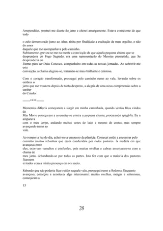 Arrependido, prostrei-me diante do jarro e chorei amargamente. Estava consciente de que
todo

o zelo demonstrado junto ao Altar, tinha por finalidade a exaltação de meu orgulho, e não
do amor
daquele que me acompanhava pelo caminho.
Subitamente, gravou-se-me na mente a convicção de que aquela pequena chama que se
desprendera do Fogo Sagrado, era uma representação do Messias prometido, que Se
desprenderia do
Eterno para ser Deus Conosco, companheiro em todas as nossas jornadas. Ao sobrevir-me
esta
convicção, a chama alegrou-se, tornando-se mais brilhante e calorosa.

Com o coração transformado, prossegui pelo caminho rumo ao vale, levando sobre os
ombros o
jarro que me trouxera depois de tanto desprezo, a alegria de uma nova compreensão sobre o
caráter
do Criador.

-------****-------

Momentos difíceis começaram a surgir em minha caminhada, quando ventos frios vindos
do
Mar Morto começaram a arremeter-se contra a pequena chama, procurando apagá-la. Eu a
amparava
com o meu corpo, andando muitas vezes de lado e mesmo de costas, mas sempre
avançando rumo ao
vale.

Ao romper a luz do dia, achei-me a um passo da planície. Comecei então a encontrar pelo
caminho muitos rebanhos que eram conduzidos por rudes pastores. À medida em que
avançava entre
eles, ocorriam tumultos e confusões, pois muitas ovelhas e cabras assustavam-se com a
chama de
meu jarro, debandando-se por todas as partes. Isto fez com que a maioria dos pastores
ficassem
irritados com a minha presença em seu meio.

Sabendo que não poderia ficar retido naquele vale, prossegui rumo a Sodoma. Enquanto
avançava, começou a acontecer algo interessante: muitas ovelhas, meigas e submissas,
começaram a

13




                                          28
 