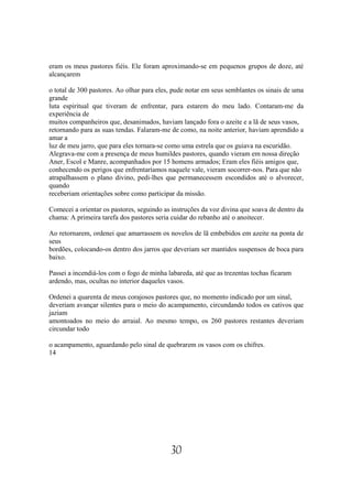 eram os meus pastores fiéis. Ele foram aproximando-se em pequenos grupos de doze, até
alcançarem

o total de 300 pastores. Ao olhar para eles, pude notar em seus semblantes os sinais de uma
grande
luta espiritual que tiveram de enfrentar, para estarem do meu lado. Contaram-me da
experiência de
muitos companheiros que, desanimados, haviam lançado fora o azeite e a lã de seus vasos,
retornando para as suas tendas. Falaram-me de como, na noite anterior, haviam aprendido a
amar a
luz de meu jarro, que para eles tornara-se como uma estrela que os guiava na escuridão.
Alegrava-me com a presença de meus humildes pastores, quando vieram em nossa direção
Aner, Escol e Manre, acompanhados por 15 homens armados; Eram eles fiéis amigos que,
conhecendo os perigos que enfrentaríamos naquele vale, vieram socorrer-nos. Para que não
atrapalhassem o plano divino, pedi-lhes que permanecessem escondidos até o alvorecer,
quando
receberiam orientações sobre como participar da missão.

Comecei a orientar os pastores, seguindo as instruções da voz divina que soava de dentro da
chama: A primeira tarefa dos pastores seria cuidar do rebanho até o anoitecer.

Ao retornarem, ordenei que amarrassem os novelos de lã embebidos em azeite na ponta de
seus
bordões, colocando-os dentro dos jarros que deveriam ser mantidos suspensos de boca para
baixo.

Passei a incendiá-los com o fogo de minha labareda, até que as trezentas tochas ficaram
ardendo, mas, ocultas no interior daqueles vasos.

Ordenei a quarenta de meus corajosos pastores que, no momento indicado por um sinal,
deveriam avançar silentes para o meio do acampamento, circundando todos os cativos que
jaziam
amontoados no meio do arraial. Ao mesmo tempo, os 260 pastores restantes deveriam
circundar todo

o acampamento, aguardando pelo sinal de quebrarem os vasos com os chifres.
14




                                           30
 