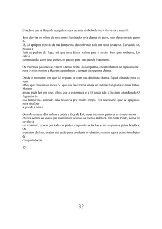 Concluiu que a lâmpada apagada e seca era um símbolo de sua vida vazia e sem fé.

Sem desviar os olhos de meu rosto iluminado pela chama do jarro, num desesperado gesto
de
fé, Ló apalpou o pavio de sua lamparina, descobrindo nele um resto de azeite. Curvando-se,
passou a
ferir as pedras do fogo, até que uma faísca saltou para o pavio. Sem que soubesse, Ló
estava
comandando, com seus gestos, os passos para um grande livramento.

Os trezentos pastores ao verem o tênue brilho da lamparina, encaminharam-se rapidamente
para os seus postos e ficaram aguardando o apagar da pequena chama.

Desde o momento em que Ló erguera-se com sua diminuta chama, fiquei olhando para os
seus
olhos que fitavam os meus. Vi que sua face trazia sinais de indizível angústia e maus tratos.
Mesmo
assim pude ler em seus olhos que a esperança e a fé ainda não o haviam abandonado.O
foguinho de
sua lamparina, contudo, não resistiria por muito tempo. Era necessário que se apagasse,
para sinalizar
a grande vitória.

Quando a escuridão voltou a cobrir a face de Ló, meus trezentos pastores arremeteram os
chifres contra os vasos que mantinham ocultas as tochas ardentes. Um forte ruído, como de
cavalaria
em combate, ecoou por todas as partes, enquanto as tochas eram suspensas pelos bordões.
Os
trezentos chifres, usados até então para conduzir o rebanho, soavam agora como trombetas
de
conquistadores.

15




                                            32
 