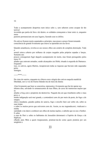 16


Todo o acampamento despertou num único salto e, sem saberem como escapar de tão
terrível
investida que partia de fora e de dentro, os soldados começaram a lutar entre si, enquanto
meus
pastores permaneciam em seus lugares, fazendo soar os chifres.

Os cativos ficaram muito espantados a princípio, mas pouco a pouco foram tomando
consciência do grande livramento que estava se operando em seu favor.

Quando amanheceu, revelou-se aos nossos olhos um cenário de completa destruição. Todo
o
arraial estava coberto por milhares de corpos rasgados pelas próprias espadas e lanças.
Somente uns
poucos conseguiram fugir daquele acampamento de morte, mas foram perseguidos pelos
meus 18
aliados que estavam armados, sendo alcançados em Hobá, situada à esquerda de Damasco.
Enquanto
isso, os cativos, agora libertos, recuperavam todas as riquezas que haviam sido saqueadas
pelos
inimigos.

------****-------

Do cimo do outeiro, enquanto eu vibrava com a alegria dos cativos naquela manhã de
liberdade, ouvi a voz do Eterno falando-me do meio da chama:

-Este livramento que hoje se concretiza, representa o livramento que hei de operar nos
últimos dias, salvando os remanescentes de teus filhos, do cerco de numerosas nações que
se
aliarão a Gog com o propósito de destruí-los. Naquele dia em que triunfarem sobre o meu
povo, a
minha indignação será mui grande, e contenderei com ele por meio da peste, do fogo e do
sangue;
chuva inundante, grandes pedras de saraiva, fogo e enxofre farei cair sobre ele, sobre as
suas tropas
e sobre os muitos povos que estiverem com ele. Assim, eu me engrandecerei, vindicarei a
minha
santidade e me darei a conhecer aos olhos de muitas nações; e saberão que eu sou o Senhor.
E sobre
a casa de Davi e sobre os habitantes de Jerusalém derramarei o Espírito de Graça e de
Súplicas;
olharão para Mim a quem traspassaram, prantear-me-ão como quem pranteia por um
unigênito e

                                           33
 