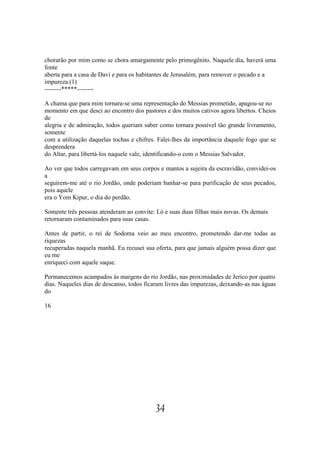 chorarão por mim como se chora amargamente pelo primogênito. Naquele dia, haverá uma
fonte
aberta para a casa de Davi e para os habitantes de Jerusalém, para remover o pecado e a
impureza.(1)
--------*****--------

A chama que para mim tornara-se uma representação do Messias prometido, apagou-se no
momento em que desci ao encontro dos pastores e dos muitos cativos agora libertos. Cheios
de
alegria e de admiração, todos queriam saber como tornara possível tão grande livramento,
somente
com a utilização daquelas tochas e chifres. Falei-lhes da importância daquele fogo que se
desprendera
do Altar, para libertá-los naquele vale, identificando-o com o Messias Salvador.

Ao ver que todos carregavam em seus corpos e mantos a sujeira da escravidão, convidei-os
a
seguirem-me até o rio Jordão, onde poderiam banhar-se para purificação de seus pecados,
pois aquele
era o Yom Kipur, o dia do perdão.

Somente três pessoas atenderam ao convite: Ló e suas duas filhas mais novas. Os demais
retornaram contaminados para suas casas.

Antes de partir, o rei de Sodoma veio ao meu encontro, prometendo dar-me todas as
riquezas
recuperadas naquela manhã. Eu recusei sua oferta, para que jamais alguém possa dizer que
eu me
enriqueci com aquele saque.

Permanecemos acampados às margens do rio Jordão, nas proximidades de Jerico por quatro
dias. Naqueles dias de descanso, todos ficaram livres das impurezas, deixando-as nas águas
do

16




                                           34
 
