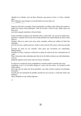 -Bendito és tu Abraão, servo do Deus Altíssimo, que possui os Céus e a Terra; e bendito
seja o
Deus Altíssimo, que entregou os teus adversários nas tuas mãos .(2)
---------*****---------

Surpresos pela festiva recepção, fomos introduzidos na cidade, onde a beleza das mansões e
jardins nos causou muita admiração. Tudo ali era puro e cheio de paz. Salém estava em
festa, pois
teria início naquele entardecer a festa de Sukot.

Fomos recebidos no palácio real, edificado sobre o monte Sião. Ali, uma nova surpresa nos
aguardava: a grande sala do trono estava toda adornada com representações de nossa vitória
sobre os
inimigos. Havia no centro uma mesa muito comprida, coberta por toalhas de linho fino
adornadas
com fios de ouro e pedras preciosas. Sobre a mesa estavam 304 coroas, cada uma trazendo
a
inscrição do nome de um vencedor. Num gesto que novamente nos surpreendeu,
Melquisedeque,
tomando as coroas, começou a colocá-las na cabeça de cada um de nós, começando por Ló
e suas
filhas. Estávamos todos admirados pelo fato do rei de Salém conhecer-nos individualmente,
e por ter
preparado aquelas coroas muito antes de sermos vencedores.

Eu observava a alegria de meus companheiros coroados quando, tomando uma coroa
semelhante à sua, o rei de Salém dirigiu-se a mim com um sorriso. Ao levantá-la sobre
minha cabeça,
notei algo que até então não havia percebido: suas mãos traziam cicatrizes de profundos
ferimentos.
Vencido por um sentimento de gratidão, prostrei-me aos seus pés e, comovido, beijei suas
bondosas
mãos, banhando-as com minhas lágrimas.

17




                                           36
 