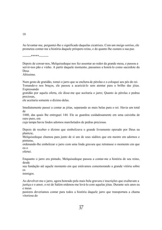 18


Ao levantar-me, perguntei-lhe o significado daquelas cicatrizes. Com um meigo sorriso, ele
prometeu contar-me a história daquele próspero reino, e do quanto lhe custara a sua paz.

--------*****---------

Depois de coroar-nos, Melquisedeque nos fez assentar ao redor da grande mesa, e passou a
servir-nos pão e vinho. A partir daquele momento, passamos a honrá-lo como sacerdote do
Deus
Altíssimo.

Num gesto de gratidão, tomei o jarro que se enchera de pérolas e o coloquei aos pés do rei.
Tomando-o nos braços, ele passou a acariciá-lo sem atentar para o brilho das jóias.
Expressando
gratidão por aquela oferta, ele disse-me que aceitaria o jarro; Quanto às pérolas e pedras
preciosas,
ele aceitaria somente o dízimo delas.

Imediatamente passei a contar as jóias, separando as mais belas para o rei. Havia um total
de
1440, das quais lhe entreguei 144. Ele as guardou cuidadosamente em uma caixinha de
ouro puro, em
cuja tampa havia lindos adornos marchetados de pedras preciosas.

Depois de receber o dízimo que simbolizava o grande livramento operado por Deus na
planície,
Melquisedeque chamou para junto de si um de seus súditos que era mestre em adornos e
pinturas,
ordenando-lhe embelezar o jarro com uma linda gravura que retratasse o momento em que
eu o
ofertei.

Enquanto o jarro era pintado, Melquisedeque passou a contar-me a história de seu reino,
desde
sua fundação até aquele momento em que estávamos comemorando a grande vitória sobre
os
inimigos.

Ao devolver-me o jarro, agora honrado pela mais bela gravura e inscrições que exaltavam a
justiça e o amor, o rei de Salém ordenou-me levá-lo com aquelas jóias. Durante seis anos eu
e meus
pastores deveríamos contar para todos a história daquele jarro que transportara a chama
vitoriosa do


                                           37
 
