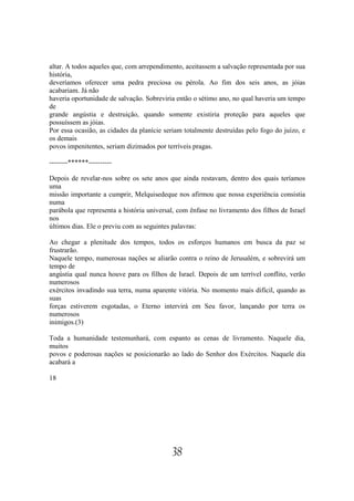 altar. A todos aqueles que, com arrependimento, aceitassem a salvação representada por sua
história,
deveríamos oferecer uma pedra preciosa ou pérola. Ao fim dos seis anos, as jóias
acabariam. Já não
haveria oportunidade de salvação. Sobreviria então o sétimo ano, no qual haveria um tempo
de
grande angústia e destruição, quando somente existiria proteção para aqueles que
possuíssem as jóias.
Por essa ocasião, as cidades da planície seriam totalmente destruídas pelo fogo do juízo, e
os demais
povos impenitentes, seriam dizimados por terríveis pragas.

--------******----------

Depois de revelar-nos sobre os sete anos que ainda restavam, dentro dos quais teríamos
uma
missão importante a cumprir, Melquisedeque nos afirmou que nossa experiência consistia
numa
parábola que representa a história universal, com ênfase no livramento dos filhos de Israel
nos
últimos dias. Ele o previu com as seguintes palavras:

Ao chegar a plenitude dos tempos, todos os esforços humanos em busca da paz se
frustrarão.
Naquele tempo, numerosas nações se aliarão contra o reino de Jerusalém, e sobrevirá um
tempo de
angústia qual nunca houve para os filhos de Israel. Depois de um terrível conflito, verão
numerosos
exércitos invadindo sua terra, numa aparente vitória. No momento mais difícil, quando as
suas
forças estiverem esgotadas, o Eterno intervirá em Seu favor, lançando por terra os
numerosos
inimigos.(3)

Toda a humanidade testemunhará, com espanto as cenas de livramento. Naquele dia,
muitos
povos e poderosas nações se posicionarão ao lado do Senhor dos Exércitos. Naquele dia
acabará a

18




                                           38
 