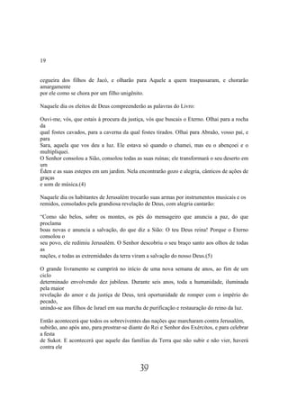 19


cegueira dos filhos de Jacó, e olharão para Aquele a quem traspassaram, e chorarão
amargamente
por ele como se chora por um filho unigênito.

Naquele dia os eleitos de Deus compreenderão as palavras do Livro:

Ouvi-me, vós, que estais à procura da justiça, vós que buscais o Eterno. Olhai para a rocha
da
qual fostes cavados, para a caverna da qual fostes tirados. Olhai para Abraão, vosso pai, e
para
Sara, aquela que vos deu a luz. Ele estava só quando o chamei, mas eu o abençoei e o
multipliquei.
O Senhor consolou a Sião, consolou todas as suas ruínas; ele transformará o seu deserto em
um
Éden e as suas estepes em um jardim. Nela encontrarão gozo e alegria, cânticos de ações de
graças
e som de música.(4)

Naquele dia os habitantes de Jerusalém trocarão suas armas por instrumentos musicais e os
remidos, consolados pela grandiosa revelação de Deus, com alegria cantarão:

“Como são belos, sobre os montes, os pés do mensageiro que anuncia a paz, do que
proclama
boas novas e anuncia a salvação, do que diz a Sião: O teu Deus reina! Porque o Eterno
consolou o
seu povo, ele redimiu Jerusalém. O Senhor descobriu o seu braço santo aos olhos de todas
as
nações, e todas as extremidades da terra viram a salvação do nosso Deus.(5)

O grande livramento se cumprirá no início de uma nova semana de anos, ao fim de um
ciclo
determinado envolvendo dez jubileus. Durante seis anos, toda a humanidade, iluminada
pela maior
revelação do amor e da justiça de Deus, terá oportunidade de romper com o império do
pecado,
unindo-se aos filhos de Israel em sua marcha de purificação e restauração do reino da luz.

Então acontecerá que todos os sobreviventes das nações que marcharam contra Jerusalém,
subirão, ano após ano, para prostrar-se diante do Rei e Senhor dos Exércitos, e para celebrar
a festa
de Sukot. E acontecerá que aquele das famílias da Terra que não subir e não vier, haverá
contra ele


                                            39
 