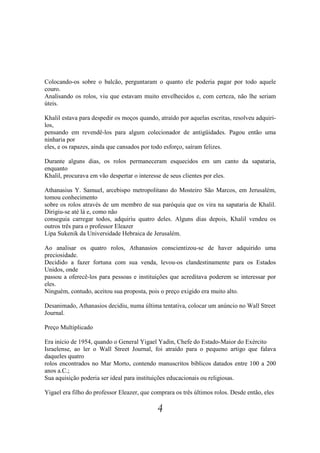 Colocando-os sobre o balcão, perguntaram o quanto ele poderia pagar por todo aquele
couro.
Analisando os rolos, viu que estavam muito envelhecidos e, com certeza, não lhe seriam
úteis.

Khalil estava para despedir os moços quando, atraído por aquelas escritas, resolveu adquiri-
los,
pensando em revendê-los para algum colecionador de antigüidades. Pagou então uma
ninharia por
eles, e os rapazes, ainda que cansados por todo esforço, saíram felizes.

Durante alguns dias, os rolos permaneceram esquecidos em um canto da sapataria,
enquanto
Khalil, procurava em vão despertar o interesse de seus clientes por eles.

Athanasius Y. Samuel, arcebispo metropolitano do Mosteiro São Marcos, em Jerusalém,
tomou conhecimento
sobre os rolos através de um membro de sua paróquia que os vira na sapataria de Khalil.
Dirigiu-se até lá e, como não
conseguia carregar todos, adquiriu quatro deles. Alguns dias depois, Khalil vendeu os
outros três para o professor Eleazer
Lipa Sukenik da Universidade Hebraica de Jerusalém.

Ao analisar os quatro rolos, Athanasios conscientizou-se de haver adquirido uma
preciosidade.
Decidido a fazer fortuna com sua venda, levou-os clandestinamente para os Estados
Unidos, onde
passou a oferecê-los para pessoas e instituições que acreditava poderem se interessar por
eles.
Ninguém, contudo, aceitou sua proposta, pois o preço exigido era muito alto.

Desanimado, Athanasios decidiu, numa última tentativa, colocar um anúncio no Wall Street
Journal.

Preço Multiplicado

Era início de 1954, quando o General Yigael Yadin, Chefe do Estado-Maior do Exército
Israelense, ao ler o Wall Street Journal, foi atraído para o pequeno artigo que falava
daqueles quatro
rolos encontrados no Mar Morto, contendo manuscritos bíblicos datados entre 100 a 200
anos a.C.;
Sua aquisição poderia ser ideal para instituições educacionais ou religiosas.

Yigael era filho do professor Eleazer, que comprara os três últimos rolos. Desde então, eles

                                             4
 