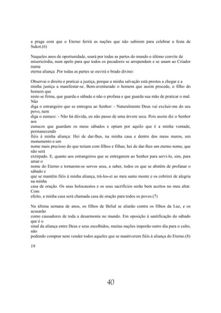 a praga com que o Eterno ferirá as nações que não subirem para celebrar a festa de
Sukot.(6)

Naqueles anos de oportunidade, soará por todas as partes do mundo o último convite de
misericórdia, num apelo para que todos os pecadores se arrependam e se unam ao Criador
numa
eterna aliança .Por todas as partes se ouvirá o brado divino:

Observai o direito e praticai a justiça, porque a minha salvação está prestes a chegar e a
minha justiça a manifestar-se. Bem-aventurado o homem que assim procede, o filho do
homem que
nisto se firma, que guarda o sábado e não o profana e que guarda sua mão de praticar o mal.
Não
diga o estrangeiro que se entregou ao Senhor: - Naturalmente Deus vai excluir-me do seu
povo, nem
diga o eunuco: - Não há dúvida, eu não passo de uma árvore seca. Pois assim diz o Senhor
aos
eunucos que guardam os meus sábados e optam por aquilo que é a minha vontade,
permanecendo
fiéis à minha aliança: Hei de dar-lhes, na minha casa e dentro dos meus muros, um
monumento e um
nome mais precioso do que teriam com filhos e filhas; hei de dar-lhes um eterno nome, que
não será
extirpado. E, quanto aos estrangeiros que se entregarem ao Senhor para servi-lo, sim, para
amar o
nome do Eterno e tornarem-se servos seus, a saber, todos os que se abstêm de profanar o
sábado e
que se mantêm fiéis à minha aliança, trá-los-ei ao meu santo monte e os cobrirei de alegria
na minha
casa de oração. Os seus holocaustos e os seus sacrifícios serão bem aceitos no meu altar.
Com
efeito, a minha casa será chamada casa de oração para todos os povos.(7)

Na última semana de anos, os filhos de Belial se aliarão contra os filhos da Luz, e os
acusarão
como causadores de toda a desarmonia no mundo. Em oposição à santificação do sábado
que é o
sinal da aliança entre Deus e seus escolhidos, muitas nações imporão outro dia para o culto,
não
podendo comprar nem vender todos aqueles que se mantiverem fiéis à aliança do Eterno.(8)

19




                                           40
 
