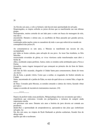 20


Ao fim dos seis anos, o rolo se fechará e não haverá mais oportunidade de salvação.
Desprotegidos, os ímpios sofrerão os juízos divinos que se manifestarão nas sete últimas
pragas.
Desesperados, muitos correrão de um lado para o outro em busca da mensagem do rolo,
mas não a
encontrarão. Durante o sétimo ano, os escolhidos de Deus passarão por grandes provas,
pois serão
condenados pelas nações como os causadores de todo o caos que sobrevirá ao mundo em
conseqüência dos juízos.(9)

Ao consumarem-se os sete anos, o Messias se manifestará nas nuvens do céu,
acompanhado
por todas as hostes celestes, para salvação de seu povo. Ao tocar Sua trombeta, os fiéis
falecidos
ressuscitarão revestidos de glória; os vivos vitoriosos serão transformados num abrir e
fechar de
olhos, recebendo corpos perfeitos. Juntos, todos os remidos serão arrebatados para a Nova e
Eterna
Jerusalém, numa viagem inesquecível que começará no primeiro dia da festa de Sukot.
Depois de
sete dias de feliz ascensão, chegarão à Cidade Santa para comemorarem, diante do trono
,no oitavo
dia da festa, a grande vitória. Como que a sonhar, os resgatados do Senhor entrarão na
Cidade
Santa, encontrando ali o jardim do Éden, no meio do qual eleva-se o monte Sião, o lugar do
trono
de Deus. Coroados pelo Messias, os remidos entoarão o cântico da vitória, fazendo vibrar
por todo o
espaço os acordes de incontáveis instrumentos musicais. (10)

---------*****--------

Depois de proferir todas essas predições, Melquisedeque disse-nos novamente que toda a
experiência que estávamos vivendo era prefigurativa, e teríamos de cumprir ainda
importantes tarefas
nos próximos sete anos: Durante seis anos a história do jarro deveria ser contada aos
pecadores,
dando-lhes a oportunidade de arrependerem-se, apossando-se das jóias que simbolizam
salvação; Ao
fim dos seis anos, na véspera de Rosh Hashanah as pérolas acabariam, ficando fora do
abrigo todos
aqueles que não a receberam.


                                           41
 