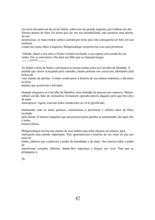 Ao ouvir tais palavras do rei de Salém, sobreveio-me grande angústia, por lembrar-me dos
últimos passos de Sara. Eu temia que ela, em sua incredulidade, não aceitasse uma pérola.
Se isto
acontecesse, os meus lindos sonhos cairiam por terra, pois não conseguiria ser feliz em sua
ausência.
Lendo nos meus olhos a angústia, Melquisedeque consolou-me com uma promessa:

-Abraão, daqui a seis anos o Eterno visitará sua tenda, e sua esposa será curada de sua
aridez. Ela se converterá e lhe dará um filho que se chamará Isaque.
--------*****---------

Ao findar a festa de Sukot, retornamos às nossas tendas junto ao Carvalho de Mambré. À
medida que íamos avançando pelo caminho, muitas pessoas nos cercavam, admirados pela
beleza do
vaso repleto de pérolas. A todos contávamos a história de sua chama redentora, e dávamos
as jóias
àqueles que aceitavam a salvação.

Quando chegamos ao Carvalho de Mambré, uma multidão de pessoas nos esperava. Muitos
tinham ouvido falar do miraculoso livramento operado através daquele jarro que fora alvo
de tanto
menosprezo. Agora, estavam todos emudecidos ao vê-lo glorificado.

Juntamente com os meus pastores, continuamos a proclamar o infinito amor de Deus
revelado
pela chama. O número daqueles que procuravam pelas pérolas ia aumentando, dia após dia,
e todos
éramos felizes.

Melquisedeque enviou-nos muitos de seus súditos que eram mestres em música, para
realizarem uma missão importante. Eles apresentavam a história de seu reino de paz por
meio de
lindos cânticos que exaltavam o poder da humildade e do amor. Sua música tinha o poder
de
transformar corações infelizes, dando-lhes esperança e alegria em viver. Para que se
propagasse a

20




                                            42
 