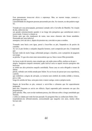 Esse pensamento trouxe-me alívio e esperança. Mas, ao mesmo tempo, comecei a
preocupar-me com
a possibilidade de chegarem pessoas procurando por elas. Se viessem, eu não poderia negá-
las.

Tomado por essa preocupação, permaneci sentado sob o Carvalho de Mambré. Na viração
do dia, sobreveio-me
um grande estremecimento quando vi ao longe três peregrinos que caminhavam rumo à
nossa tenda. Comecei a clamar ao
Eterno para que eles mudassem de rumo, mas meus clamores não foram atendidos.
Dominado por uma indizível
amargura, corri até eles e, depois de prostrar-me, convidei-os para a sombra.

Tomando uma bacia com água, passei a lavar-lhes os pés, limpando-os da poeira do
caminho.
Ao ver os pés feridos e calejados daqueles homens, senti compaixão por eles. Compreendi
que
haviam vindo de muito longe, enfrentado perigos e desafios, com o propósito de pegarem
em tempo
as pérolas. Vi que eles eram mais merecedores que eu, Sara e nosso filho prometido.

Ao lavar os pés do terceiro, meu coração que, até então estava aflito, encheu-se de paz e
alegria. Imaginava naquele momento, quão terrível seria se aquele terceiro peregrino não
houvesse
se unido aos dois primeiros naquela caminhada. Nesse caso eu seria obrigado a tomar da
última
pérola, subindo sem minha amada para Salém. Se eu tivesse de passar por essa experiência,
a pérola
que simboliza a alegria da salvação, se tornaria num símbolo de minha solidão e tristeza,
pois a vida
longe do carinho de Sara, seria para mim o maior castigo, como a própria morte.

Depois de lavar-lhes os pés, comecei a servir-lhes o alimento que foi especialmente
preparado
para eles. Enquanto os servia em silêncio, fiquei esperando pelo momento em que eles
perguntariam
pelas pérolas. Mas, sem revelar nenhuma pressa, eles falavam sobre a longa caminhada que
fizeram,
e sobre as cidades por onde haviam passado. Eu perguntei-lhes se conheciam Salém. Eles
responderam-me afirmativamente, acrescentando que naqueles seis anos, muitas obras
haviam sido

21




                                          44
 