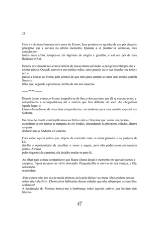 23


Com a vida transformada pelo amor do Eterno, Sara prostrou-se agradecida aos pés daquele
peregrino que a salvara no último momento. Quando a vi prostrar-se submissa, meu
coração por
tantos anos aflito, rompeu-se em lágrimas de alegria e gratidão, e caí aos pés de meu
Redentor e Rei.

Depois de consolar-nos com a certeza de nossa eterna salvação, o peregrino entregou-me a
última pérola. Quando apertei-a em minhas mãos, senti grande luz e paz inundar-me todo o
ser, e
passei a louvar ao Eterno pela certeza de que teria para sempre ao meu lado minha querida
Sara e o
filho que, segundo a promessa, dentro de um ano nasceria.

------****-------

Depois destas coisas, o Eterno despediu-se de Sara e dos pastores que ali se encontravam, e
convidou-me a acompanhá-los até o outeiro que fica defronte do vale. Ao chegarmos
àquele lugar, o
Eterno despediu-se de seus dois companheiros, enviando-os para uma missão especial em
Sodoma.

Do cimo do monte contemplávamos os férteis vales e florestas que, como um paraíso,
estendiam-se em ambas as margens do rio Jordão, circundando as prósperas cidades, dentre
as quais
destacavam-se Sodoma e Gomorra.

Fora sobre aquela colina que, depois da contenda entre os meus pastores e os pastores de
Ló,
dei-lhe a oportunidade de escolher o rumo a seguir, pois não poderíamos permanecer
juntos. Atraído
pelas riquezas da campina, ele decidiu mudar-se para lá.

Ao olhar para o meu companheiro que ficara silente desde o momento em que avistamos a
campina, fiquei surpreso ao vê-lo chorando. Perguntei-lhe o motivo de sua tristeza, e Ele,
soluçando,
respondeu:

-Este é para mim um dia de muita tristeza, pois pela última vez meus olhos podem pousar
sobre este vale fértil. Choro pelos habitantes dessas cidades que não sabem que os seus dias
acabaram!
A declaração do Messias trouxe-me à lembrança todos aqueles cativos que haviam sido
libertos


                                            47
 