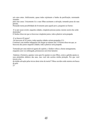 seis anos antes. Infelizmente, quase todos rejeitaram o banho da purificação, retornando
imundos
para suas casas. Unicamente Ló e suas filhas aceitaram a salvação, tomando posse de suas
pérolas.
Pensando numa possibilidade de livramento para aquele povo, perguntei ao Eterno:

-E se por acaso existir, naquelas cidades, cinqüenta pessoas justas; mesmo assim elas serão
destruídas?
O Senhor disse-me que se houvesse cinqüenta justos, toda a planície seria poupada.

-E se houver 45 justos?
-Se houvesse ali 45 justos, todas aquelas cidades seriam poupadas.(11)
Continuei com minhas indagações até chegar ao número dez. O Eterno disse-me que, se
houvesse dez justos naquelas cidades, toda a planície seria poupada.

Torturado por uma indizível agonia de espírito, o Senhor voltou a chorar amargamente,
enquanto com voz embargada, pronunciava um triste lamento:

-Sodoma e Gomorra, quantas vezes quis Eu ajuntar os seus filhos, como a galinha ajunta os
seus pintainhos debaixo das asas, mas você não aceitou minha proteção. Por que você
trocou a luz
da minha salvação pelas trevas deste reino de morte?! Meus ouvidos estão atentos em busca
de pelo
23




                                            48
 
