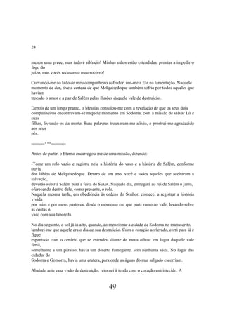 24


menos uma prece, mas tudo é silêncio! Minhas mãos estão estendidas, prontas a impedir o
fogo do
juízo, mas vocês recusam o meu socorro!

Curvando-me ao lado de meu companheiro sofredor, uni-me a Ele na lamentação. Naquele
momento de dor, tive a certeza de que Melquisedeque também sofria por todos aqueles que
haviam
trocado o amor e a paz de Salém pelas ilusões daquele vale de destruição.

Depois de um longo pranto, o Messias consolou-me com a revelação de que os seus dois
companheiros encontravam-se naquele momento em Sodoma, com a missão de salvar Ló e
suas
filhas, livrando-os da morte. Suas palavras trouxeram-me alívio, e prostrei-me agradecido
aos seus
pés.

---------***----------

Antes de partir, o Eterno encarregou-me de uma missão, dizendo:

-Tome um rolo vazio e registre nele a história do vaso e a história de Salém, conforme
ouviu
dos lábios de Melquisedeque. Dentro de um ano, você e todos aqueles que aceitaram a
salvação,
deverão subir à Salém para a festa de Sukot. Naquele dia, entregará ao rei de Salém o jarro,
oferecendo dentro dele, como presente, o rolo.
Naquela mesma tarde, em obediência às ordens do Senhor, comecei a registrar a história
vivida
por mim e por meus pastores, desde o momento em que parti rumo ao vale, levando sobre
as costas o
vaso com sua labareda.

No dia seguinte, o sol já ia alto, quando, ao mencionar a cidade de Sodoma no manuscrito,
lembrei-me que aquele era o dia de sua destruição. Com o coração acelerado, corri para lá e
fiquei
espantado com o cenário que se estendeu diante de meus olhos: em lugar daquele vale
fértil,
semelhante a um paraíso, havia um deserto fumegante, sem nenhuma vida. No lugar das
cidades de
Sodoma e Gomorra, havia uma cratera, para onde as águas do mar salgado escorriam.

Abalado ante essa visão de destruição, retornei à tenda com o coração entristecido. A


                                           49
 