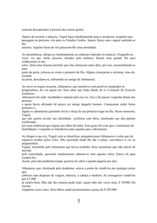 estavam desesperados à procura dos outros quatro.

Depois de recortar o anúncio, Yigael ligou imediatamente para o aeroporto, exigindo uma
passagem no próximo vôo para os Estados Unidos. Jamais fizera uma viagem sentindo-se
tão
ansioso; Aquelas horas de vôo pareciam-lhe uma eternidade.

Ao desembarcar, dirigiu-se imediatamente ao endereço indicado no anúncio. Chegando ao
local, viu que várias pessoas, atraídas pelo anúncio, faziam uma grande fila para
conhecerem os tais
rolos. Seria uma loucura permitir que elas entrassem antes dele, por isso, encaminhando-se
para
junto da porta, colocou-se como o primeiro da fila. Alguns começaram a reclamar, mas ele,
tocando
na porta, desculpou-se, afirmando ser amigo de Athanasius.

Ao ouvir os toques na porta, Athanasios, que mostrava a um possível comprador os
pergaminhos, foi ver quem era. Sem saber que tinha diante de si o General do Exército
Israelense,
Athanasios foi rude, mandando-o esperar pela sua vez. Isto o fez passar vergonha diante das
pessoas,
a quem havia afirmado há pouco ser amigo daquele homem. Começaram então fortes
protestos e,
alguns se adiantaram querendo tirá-lo a força de seu primeiro lugar na fila. Nesse momento,
Yigael,
que não queria revelar sua identidade, vociferou com fúria, mostrando sua alta patente
confirmada
por uma credencial que ergueu aos olhos de todos. Esse gesto fez com que o sentimento de
humilhação e vergonha se transferisse para aqueles que o afrontaram.

Ao chegar a sua vez, Yigael, sem se identificar, perguntou para Athanasios o valor que ele
esperava receber pelos rolos. Não querendo ainda lhe dar o preço, convidou-o a ver os
pergaminhos.
Yigael, ressentido pelo tratamento que havia recebido, disse secamente que não estava ali
movido
pela curiosidade, querendo simplesmente admirar-se ante aqueles rolos; Estava ali para
comprá-los.
Assim, para não perderem tempo, gostaria de saber o quanto pagaria por eles.

Athanasios que, dominado pelo desânimo, estava a ponto de vendê-los por qualquer preço
que
cobrisse suas despesas de viagem, abaixou, a cabeça e meditou: Se conseguisse vendê-los
por $ 5.000
já estaria bom; Mas não lhe custaria pedir mais: quem sabe dez vezes mais, $ 50.000; Ou
mesmo
cinqüenta vezes cinco. Seus lábios então pronunciaram o preço de $ 250.000.


                                            5
 