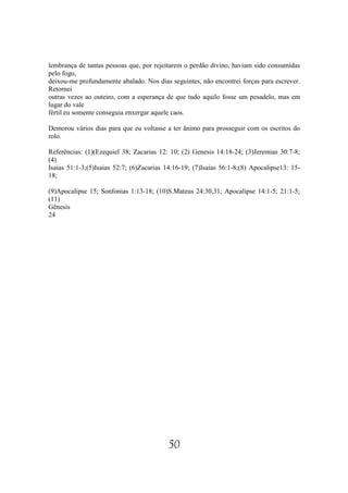 lembrança de tantas pessoas que, por rejeitarem o perdão divino, haviam sido consumidas
pelo fogo,
deixou-me profundamente abalado. Nos dias seguintes, não encontrei forças para escrever.
Retornei
outras vezes ao outeiro, com a esperança de que tudo aquilo fosse um pesadelo, mas em
lugar do vale
fértil eu somente conseguia enxergar aquele caos.

Demorou vários dias para que eu voltasse a ter ânimo para prosseguir com os escritos do
rolo.

Referências: (1)(Ezequiel 38; Zacarias 12: 10; (2) Genesis 14:18-24; (3)Jeremias 30:7-8;
(4)
Isaias 51:1-3;(5)Isaias 52:7; (6)Zacarias 14:16-19; (7)Isaias 56:1-8;(8) Apocalipse13: 15-
18;

(9)Apocalipse 15; Sonfonias 1:13-18; (10)S.Mateus 24:30,31; Apocalipse 14:1-5; 21:1-5;
(11)
Gênesis
24




                                          50
 