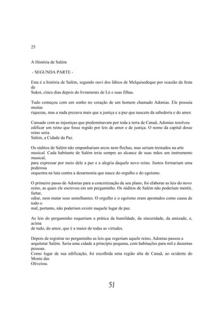 25


A História de Salém

- SEGUNDA PARTE -

Esta é a história de Salém, segundo ouvi dos lábios de Melquisedeque por ocasião da festa
de
Sukot, cinco dias depois do livramento de Ló e suas filhas.

Tudo começou com um sonho no coração de um homem chamado Adonias. Ele possuía
muitas
riquezas, mas a nada prezava mais que a justiça e a paz que nascem da sabedoria e do amor.

Cansado com as injustiças que predominavam por toda a terra de Canaã, Adonias resolveu
edificar um reino que fosse regido por leis de amor e de justiça. O nome da capital desse
reino seria
Salém, a Cidade da Paz.

Os súditos de Salém não empunhariam arcos nem flechas, mas seriam treinados na arte
musical. Cada habitante de Salém teria sempre ao alcance de suas mãos um instrumento
musical,
para expressar por meio dele a paz e a alegria daquele novo reino. Juntos formariam uma
poderosa
orquestra na luta contra a desarmonia que nasce do orgulho e do egoísmo.

O primeiro passo de Adonias para a concretização de seu plano, foi elaborar as leis do novo
reino, as quais ele escreveu em um pergaminho. Os súditos de Salém não poderiam mentir,
furtar,
odiar, nem matar seus semelhantes. O orgulho e o egoísmo eram apontados como causa de
todo o
mal, portanto, não poderiam existir naquele lugar de paz.

As leis do pergaminho requeriam a prática da humildade, da sinceridade, da amizade, e,
acima
de tudo, do amor, que é a maior de todas as virtudes.

Depois de registrar no pergaminho as leis que regeriam aquele reino, Adonias passou a
arquitetar Salém. Seria uma cidade a princípio pequena, com habitações para mil e duzentas
pessoas.
Como lugar de sua edificação, foi escolhida uma região alta de Canaã, ao ocidente do
Monte das
Oliveiras.




                                           51
 