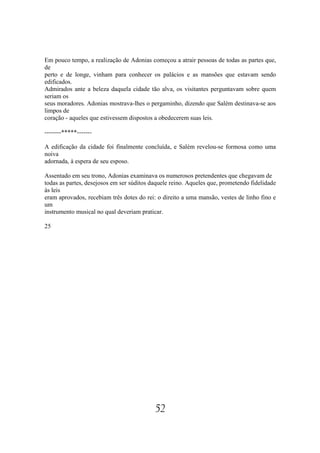 Em pouco tempo, a realização de Adonias começou a atrair pessoas de todas as partes que,
de
perto e de longe, vinham para conhecer os palácios e as mansões que estavam sendo
edificados.
Admirados ante a beleza daquela cidade tão alva, os visitantes perguntavam sobre quem
seriam os
seus moradores. Adonias mostrava-lhes o pergaminho, dizendo que Salém destinava-se aos
limpos de
coração - aqueles que estivessem dispostos a obedecerem suas leis.

--------*****-------

A edificação da cidade foi finalmente concluída, e Salém revelou-se formosa como uma
noiva
adornada, à espera de seu esposo.

Assentado em seu trono, Adonias examinava os numerosos pretendentes que chegavam de
todas as partes, desejosos em ser súditos daquele reino. Aqueles que, prometendo fidelidade
às leis
eram aprovados, recebiam três dotes do rei: o direito a uma mansão, vestes de linho fino e
um
instrumento musical no qual deveriam praticar.

25




                                           52
 