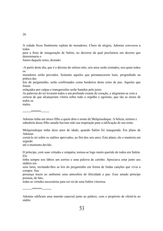 26


A cidade ficou finalmente repleta de moradores. Cheio de alegria, Adonias convocou a
todos
para a festa de inauguração de Salém, no decorrer da qual proclamou um decreto que
determinaria o
futuro daquele reino, dizendo:

-A partir deste dia, que é o décimo do sétimo mês, seis anos serão contados, nos quais todos
os
moradores serão provados. Somente aqueles que permanecerem leais, progredindo na
prática das
leis do pergaminho, serão confirmados como herdeiros deste reino de paz. Aqueles que
forem
enlaçados por culpas e transgressões serão banidos pelo juízo.
As palavras do rei levaram todos a um profundo exame de coração, e alegraram-se com a
certeza de que alcançariam vitória sobre todo o orgulho e egoísmo, que são as raízes de
todos os
males.

--------******--------

Adonias tinha um único filho a quem dera o nome de Melquisedeque. A beleza, ternura e
sabedoria desse filho amado haviam sido sua inspiração para a edificação de seu reino.

Melquisedeque tinha doze anos de idade, quando Salém foi inaugurada. Era plano de
Adonias
coroá-lo rei sobre os súditos aprovados, ao fim dos seis anos. Este plano, ele o manteria em
segredo
até o momento devido.

O príncipe, com suas virtudes e simpatia, tornou-se logo muito querido de todos em Salém.
Ele
tinha sempre nos lábios um sorriso e uma palavra de carinho. Apreciava estar junto aos
súditos em
seus lares, recitando-lhes as leis do pergaminho em forma de lindas canções que vivia a
compor. Sua
presença trazia ao ambiente uma atmosfera de felicidade e paz. Esse amado príncipe
possuía, de fato,
todas as virtudes necessárias para ser rei de uma Salém vitoriosa.

---------******---------

Adonias edificara uma mansão especial junto ao palácio, com o propósito de ofertá-la ao
súdito

                                            53
 
