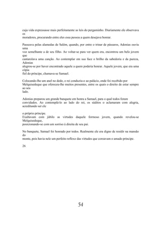 cuja vida expressasse mais perfeitamente as leis do pergaminho. Diariamente ele observava
os
moradores, procurando entre eles essa pessoa a quem desejava honrar.

Passeava pelas alamedas de Salém, quando, por entre o trinar de pássaros, Adonias ouviu
uma
voz semelhante a de seu filho. Ao voltar-se para ver quem era, encontrou um belo jovem
que
cantarolava uma canção. Ao contemplar em sua face o brilho da sabedoria e da pureza,
Adonias
alegrou-se por haver encontrado aquele a quem poderia honrar. Aquele jovem, que era uma
cópia
fiel do príncipe, chamava-se Samael.

Colocando-lhe um anel no dedo, o rei conduziu-o ao palácio, onde foi recebido por
Melquisedeque que ofereceu-lhe muitos presentes, entre os quais o direito de estar sempre
ao seu
lado.

Adonias preparou um grande banquete em honra a Samael, para o qual todos foram
convidados. Ao contemplá-lo ao lado do rei, os súditos o aclamaram com alegria,
acreditando ser ele

o próprio príncipe.
Exaltavam com júbilo as virtudes daquele formoso jovem, quando revelou-se
Melquisedeque,
posicionando-se com um sorriso à direita de seu pai.

No banquete, Samael foi honrado por todos. Realmente ele era digno de residir na mansão
do
monte, pois havia nele um perfeito reflexo das virtudes que coroavam o amado príncipe.

26




                                          54
 