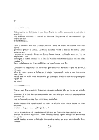27


---------*****--------

Salém crescia em felicidade e paz. Com alegria, os súditos reuniam-se a cada dia ao
amanhecer
para ouvirem, cantarem e tocarem as sublimes composições de Melquisedeque, que
inspiravam atos
de bondade e paz.

Entre as amizades nascidas e fortalecidas em virtude da música harmoniosa, sobressaía
aquela
que unia o príncipe a Samael. Desde que passara a residir na mansão do monte, Samael
tornara-se seu
companheiro constante. Passavam longas horas juntos, meditando sobre as leis do
pergaminho. Com
admiração, o súdito honrado via o filho de Adonias transformar aquelas leis em lindas
canções. As
doces melodias nasciam dos seus lábios como o perfume de uma flor.

Consciente da importância da música na preservação da harmonia e paz em Salém, o
príncipe,
além do canto, passou a dedicar-se à música instrumental, sendo o seu instrumento
preferido o
alaúde. Era por meio desse instrumento que conseguia expressar com maior perfeição a
riqueza de
seu íntimo.

--------******--------

Dos seis anos de prova, cinco, finalmente, passaram. Adonias, feliz por ver que até ali todos
os
habitantes de Salém haviam permanecido leais aos princípios contidos no pergaminho,
convocou-os
para um banquete, no qual faria importantes revelações.

Tendo tomado seus lugares diante do trono, os súditos, com alegria uniram as vozes
entoando
os cânticos da paz, sendo regidos por Samael.

Depois de ouvi-los, o rei, emocionado, dirigiu-se a seu filho, abraçando-o em meio aos
aplausos da multidão agradecida. Todos reconheciam que a paz e a alegria em Salém eram
em grande
medida devidas ao amor e dedicação do querido príncipe, que era o autor daquelas doces
canções.

                                            55
 