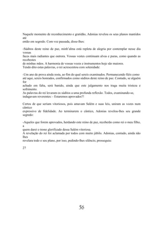 Naquele momento de reconhecimento e gratidão, Adonias revelou os seus planos mantidos
até
então em segredo. Com voz pausada, disse-lhes:

-Súditos deste reino de paz, minh’alma está repleta de alegria por contemplar nesse dia
vossas
faces mais radiantes que outrora. Vossas vestes continuam alvas e puras, como quando as
recebestes
de minhas mãos. A harmonia de vossas vozes e instrumentos hoje são maiores.
Tendo dito estas palavras, o rei acrescentou com solenidade:

-Um ano de prova ainda resta, ao fim do qual sereis examinados. Permanecendo fiéis como
até aqui, sereis honrados, confirmados como súditos deste reino de paz. Contudo, se alguém
for
achado em falta, será banido, ainda que este julgamento nos traga muita tristeza e
sofrimento.
As palavras do rei levaram os súditos a uma profunda reflexão. Todos, examinando-se,
indagavam reverentes: - Estaremos aprovados?!

Certos de que seriam vitoriosos, pois amavam Salém e suas leis, uniram as vozes num
cântico
expressivo de fidelidade. Ao terminarem o cântico, Adonias revelou-lhes seu grande
segredo:

-Aqueles que forem aprovados, herdando este reino de paz, receberão como rei o meu filho,
a
quem darei o trono glorificado dessa Salém vitoriosa.
A revelação do rei foi aclamada por todos com muito júbilo. Adonias, contudo, ainda não
lhes
revelara todo o seu plano, por isso, pedindo-lhes silêncio, prosseguiu:

27




                                          56
 
