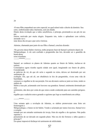 28


-O meu filho empunhará um cetro especial, no qual selarei todo o direito de domínio. Seu
cetro, simbolizando toda a harmonia, será um alaúde.
Diante desta revelação que a todos sensibilizou, o príncipe, prostrando-se aos pés de seu
pai,
chorou motivado por muita alegria. Enquanto isto, todos o aplaudiam com euforia,
ansiando ver o
raiar desse dia em que a paz seria vitoriosa.

Adonias, chamando para junto de seu filho a Samael, concluiu dizendo:

-No governo dessa Salém vitoriosa, tenho proposto fazer de Samael o primeiro depois de
Melquisedeque. A ele será confiado o pergaminho das leis, devendo ser o guardião da
honra desse
reino triunfante.
--------******---------

Samael, ao conhecer os planos de Adonias quanto ao futuro de Salém, encheu-se de
euforia.
Contemplava agora risonho aquela cidade sem igual, imaginando seu futuro de glória.
Considerando
as palavras do rei, de que ele seria o segundo no reino, deixou ser dominado por um
sentimento de
exaltação. Ele, que até ali, em obediência às leis do pergaminho, vivera uma vida de
humildade,
começava a orgulhar-se de sua posição. Em seu devaneio sentia-se junto ao trono, tendo os
súditos de
Salém a seus pés, aclamando com louvores sua grandeza. Samael, totalmente dominado por
esse
sentimento, não dava por conta de que estava sendo conduzido para um caminho perigoso.
O
orgulho que o seduzira estava gerando o egoísmo que logo se manifestaria em cobiça.

--------***** --------

Uma semana após a revelação de Adonias, os súditos promoveram uma festa em
homenagem a
Melquisedeque, o futuro rei de Salém. Vendo-o aclamado por tantos louvores, Samael teve
o coração
tomado por um estranho sentimento de inveja, fruto do orgulho e do egoísmo. Não podia
suportar o
pensamento de ser deixado em segundo plano. Não era ele tão formoso e sábio quanto o
príncipe?!
Era quase impossível disfarçar tal sentimento de infelicidade.

                                          57
 